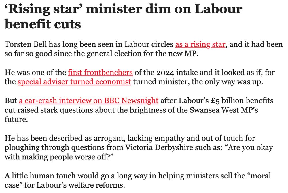 ‘Rising star’ minister dim on Labour benefit cuts
Torsten Bell has long been seen in Labour circles as a rising star, and it had been so far so good since the general election for the new MP.


He was one of the first frontbenchers of the 2024 intake and it looked as if, for the special adviser turned economist turned minister, the only way was up. 


But a car-crash interview on BBC Newsnight after Labour’s £5 billion benefits cut raised stark questions about the brightness of the Swansea West MP’s future.


He has been described as arrogant, lacking empathy and out of touch for ploughing through questions from Victoria Derbyshire such as: “Are you okay with making people worse off?”


A little human touch would go a long way in helping ministers sell the “moral case” for Labour’s welfare reforms. 