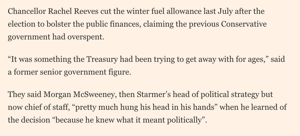 Chancellor Rachel Reeves cut the winter fuel allowance last July after the election to bolster the public finances, claiming the previous Conservative government had overspent.

“It was something the Treasury had been trying to get away with for ages,” said a former senior government figure.

They said Morgan McSweeney, then Starmer’s head of political strategy but now chief of staff, “pretty much hung his head in his hands” when he learned of the decision “because he knew what it meant politically”.

