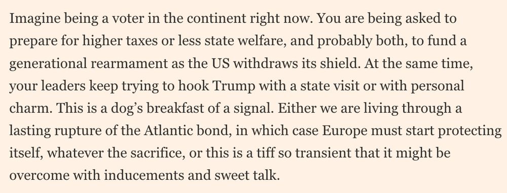 Imagine being a voter in the continent right now. You are being asked to prepare for higher taxes or less state welfare, and probably both, to fund a generational rearmament as the US withdraws its shield. At the same time, your leaders keep trying to hook Trump with a state visit or with personal charm. This is a dog’s breakfast of a signal. Either we are living through a lasting rupture of the Atlantic bond, in which case Europe must start protecting itself, whatever the sacrifice, or this is a tiff so transient that it might be overcome with inducements and sweet talk.