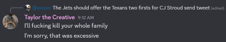 Discord exchange.

Eeyen: The Jets should offer the Texans two firsts for CJ Stroud send tweet.
Taylor the Creative (Gopher): I'll fucking kill your whole family.
I'm sorry, that was excessive.