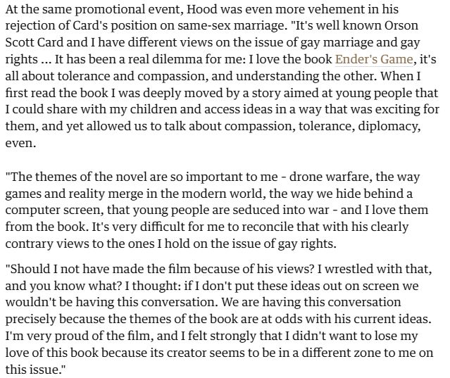 At the same promotional event, Hood was even more vehement in his rejection of Card's position on same-sex marriage. "It's well known Orson Scott Card and I have different views on the issue of gay marriage and gay rights ... It has been a real dilemma for me: I love the book Ender's Game, it's all about tolerance and compassion, and understanding the other. When I first read the book I was deeply moved by a story aimed at young people that I could share with my children and access ideas in a way that was exciting for them, and yet allowed us to talk about compassion, tolerance, diplomacy, even.

"The themes of the novel are so important to me – drone warfare, the way games and reality merge in the modern world, the way we hide behind a computer screen, that young people are seduced into war – and I love them from the book. It's very difficult for me to reconcile that with his clearly contrary views to the ones I hold on the issue of gay rights.

"Should I not have made the film because of his views? I wrestled with that, and you know what? I thought: if I don't put these ideas out on screen we wouldn't be having this conversation. We are having this conversation precisely because the themes of the book are at odds with his current ideas. I'm very proud of the film, and I felt strongly that I didn't want to lose my love of this book because its creator seems to be in a different zone to me on this issue."