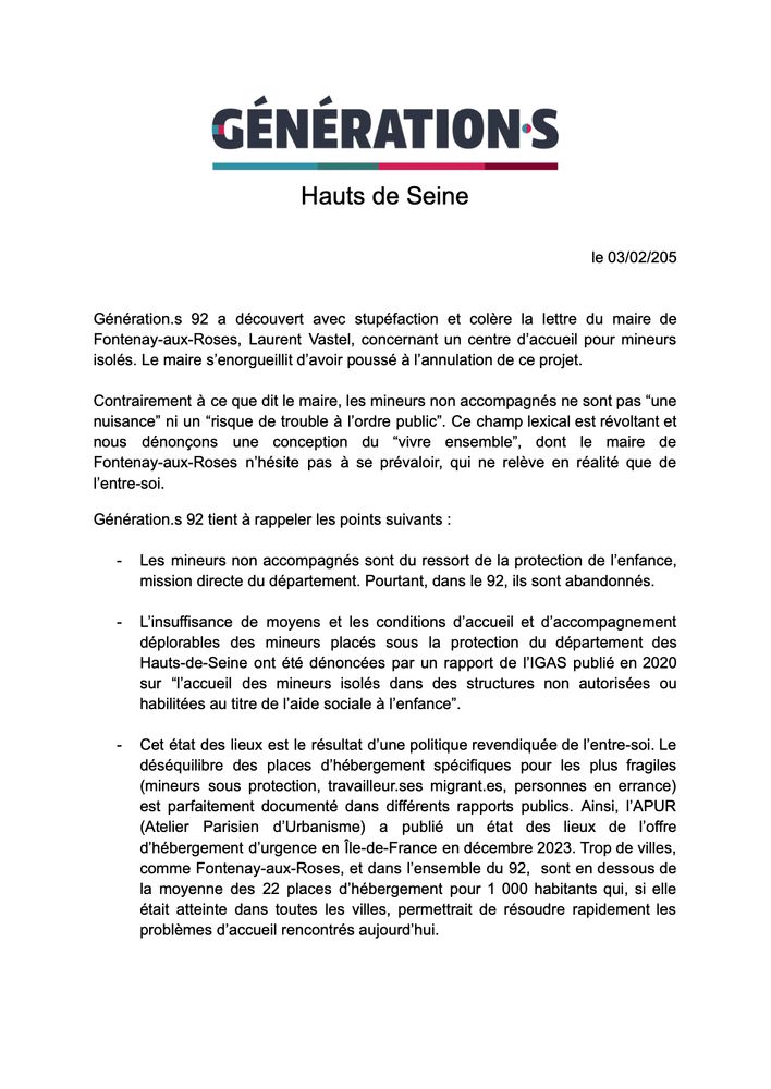 le 03/02/205


Génération.s 92 a découvert avec stupéfaction et colère la lettre du maire de Fontenay-aux-Roses, Laurent Vastel, concernant un centre d’accueil pour mineurs isolés. Le maire s’enorgueillit d’avoir poussé à l’annulation de ce projet. 

Contrairement à ce que dit le maire, les mineurs non accompagnés ne sont pas “une nuisance” ni un “risque de trouble à l’ordre public”. Ce champ lexical est révoltant et nous dénonçons une conception du “vivre ensemble”, dont le maire de Fontenay-aux-Roses n’hésite pas à se prévaloir, qui ne relève en réalité que de l’entre-soi.
Génération.s 92 tient à rappeler les points suivants : 

Les mineurs non accompagnés sont du ressort de la protection de l’enfance, mission directe du département. Pourtant, dans le 92, ils sont abandonnés.

L’insuffisance de moyens et les conditions d’accueil et d’accompagnement déplorables des mineurs placés sous la protection du département des Hauts-de-Seine ont été dénoncées par un rapport de l’IGAS publié en 2020 sur “l’accueil des mineurs isolés dans des structures non autorisées ou habilitées au titre de l’aide sociale à l’enfance”. 

Cet état des lieux est le résultat d’une politique revendiquée de l’entre-soi. Le déséquilibre des places d’hébergement spécifiques pour les plus fragiles (mineurs sous protection, travailleur.ses migrant.es, personnes en errance) est parfaitement documenté dans différents rapports publics. Ainsi, l’APUR (Atelier Parisien d’Urbanisme) a publié un état des lieux de l’offre d’hébergement d’urgence en Île-de-France en décembre 2023. Trop de villes, comme Fontenay-aux-Roses, et dans l’ensemble du 92,  sont en dessous de la moyenne des 22 places d’hébergement pour 1 000 habitants qui, si elle était atteinte dans toutes les villes, permettrait de résoudre rapidement les problèmes d’accueil rencontrés aujourd’hui. 
