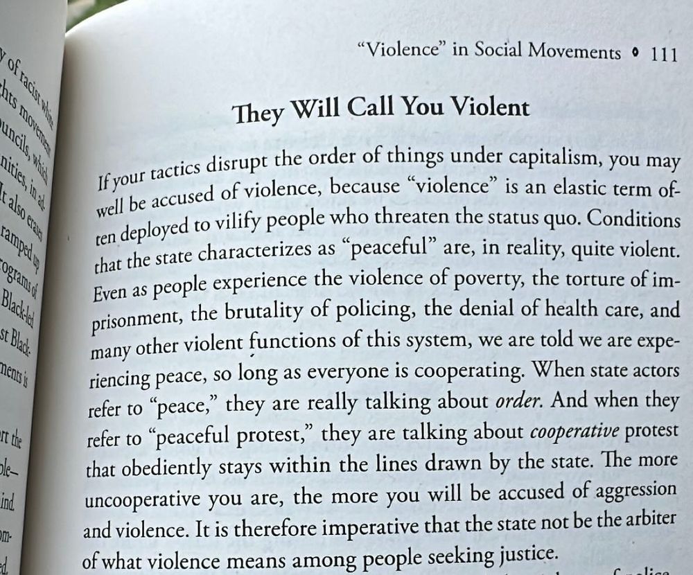 ١٤٠غ١١٨
also cran
阿
m-
"Violence" in Social Movements • 111
They Will Call You Violent
If your tactics disrupt the order of things under capitalism, you may well be accused of violence, because "violence" is an elastic term of. ren deployed to vilify people who threaten the status quo. Conditions that the state characterizes as "peaceful" are, in reality, quite violent.
Even as people experience the violence of poverty, the torture of im-Prisonment, the brutality of policing, the denial of health care, and many other violent functions of this system, we are told we are experiencing peace, so long as everyone is cooperating. When state actors refer to "peace," they are really talking about order. And when they refer to "peaceful protest," they are talking about cooperative protest that obediently stays within the lines drawn by the state. The more uncooperative you are, the more you will be accused of aggression and violence. It is therefore imperative that the state not be the arbiter of what violence means among people seeking justice.