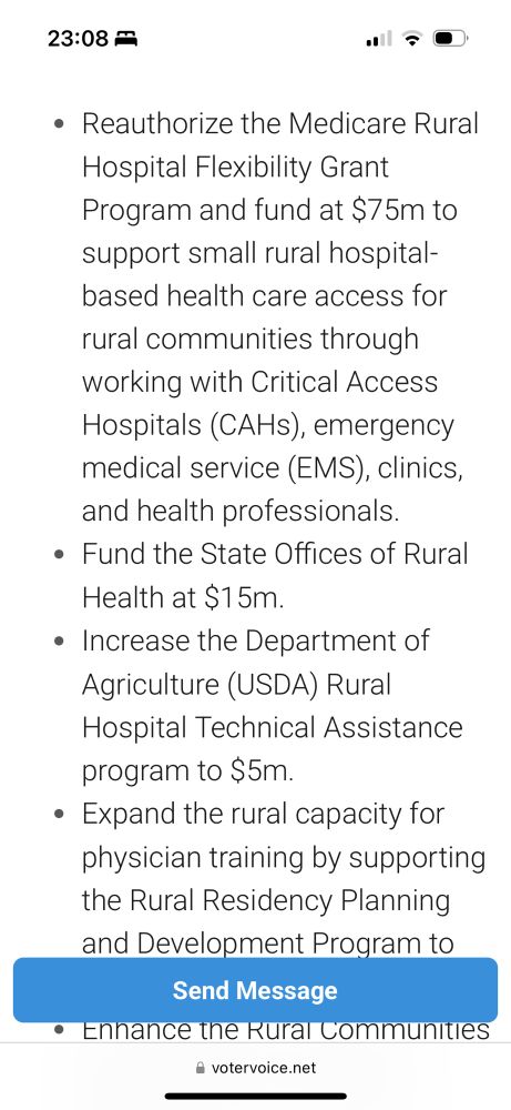 • Reauthorize the Medicare Rural
Hospital Flexibility Grant
Program and fund at $75m to support small rural hospital-based health care access for rural communities through working with Critical Access Hospitals (CAHs), emergency medical service (EMS), clinics, and health professionals.
• Fund the State Offices of Rural
Health at $15m.
• Increase the Department of Agriculture (USDA) Rural
Hospital Technical Assistance program to $5m.
• Expand the rural capacity for physician training by supporting the Rural Residency Planning and Development Program to