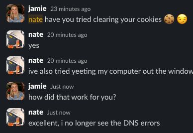 jamie
  25 minutes ago
nate have you tried clearing your cookies :cookie: :smirk:







nate
  22 minutes ago
yes


nate
  22 minutes ago
ive also tried yeeting my computer out the window


jamie
  3 minutes ago
how did that work for you?


nate
  2 minutes ago
excellent, i no longer see the DNS errors