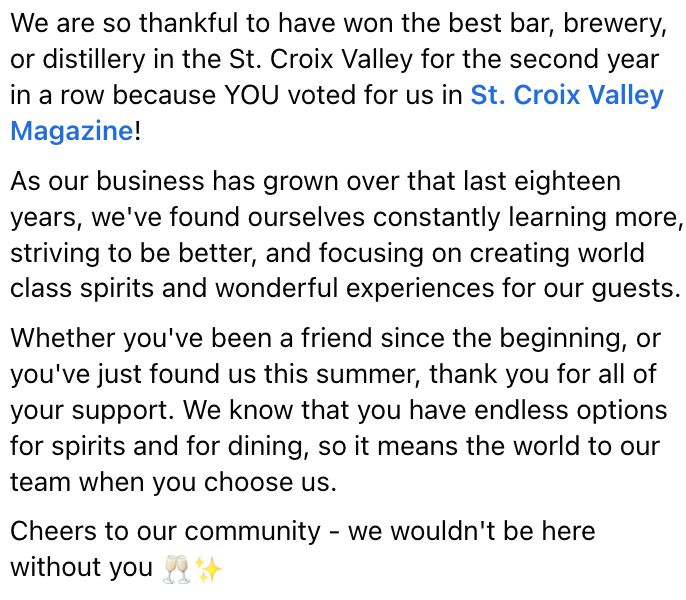 We are so thankful to have won the best bar, brewery, or distillery in the St. Croix Valley for the second year in a row because YOU voted for us in St. Croix Valley Magazine! 

As our business has grown over that last eighteen years, we've found ourselves constantly learning more, striving to be better, and focusing on creating world class spirits and wonderful experiences for our guests. 
Whether you've been a friend since the beginning, or you've just found us this summer, thank you for all of your support. We know that you have endless options for spirits and for dining, so it means the world to our team when you choose us. 

Cheers to our community - we wouldn't be here without you 🥂✨

Check out all of the Best of 2025 winners here: https://stcroixvalleymag.com/explore-your-best-of-st.../