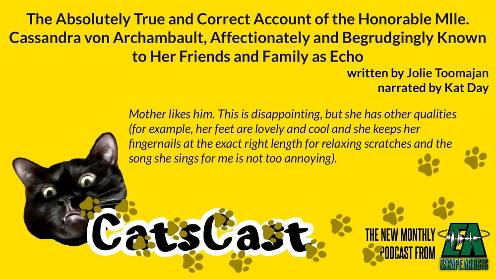 The CatsCast logo, with text: The Absolutely True and Correct Account of the Honorable Mlle. Cassandra von Archambault, Affectionately and Begrudgingly Known to Her Friends and Family as Echo, written by Jolie Toomajan, narrated by Kat Day. "Mother likes him. This is disappointing, but she has other qualities (for example, her feet are lovely and cool and she keeps her fingernails at the exact right length for relaxing scratches and the song she sings for me is not too annoying)."