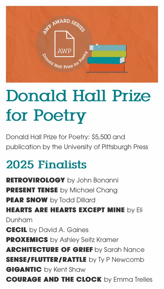 Donald Hall Prize for Poetry
Donald Hall Prize for Poetry: $5,500 and publication by the University of Pittsburgh Press

2025 Finalists
RETROVIROLOGY by John Bonanni
PRESENT TENSE by Michael Chang
PEAR SNOW by Todd Dillard
HEARTS ARE HEARTS EXCEPT MINE by Eli Dunham
CECIL by David A. Gaines
PROXEMICS by Ashley Seitz Kramer
ARCHITECTURE OF GRIEF by Sarah Nance
SENSE/FLUTTER/RATTLE by Ty P Newcomb
GIGANTIC by Kent Shaw
COURAGE AND THE CLOCK by Emma Trelles

