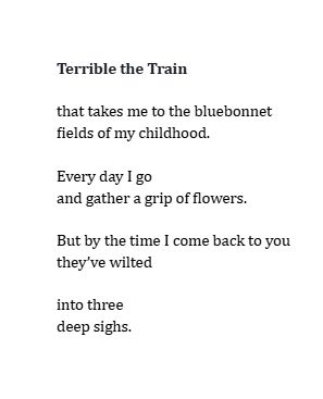 Terrible the Train

that takes me to the bluebonnet
fields of my childhood.

Every day I go 
and gather a grip of flowers. 

But by the time I come back to you 
they’ve wilted 

into three 
deep sighs.
