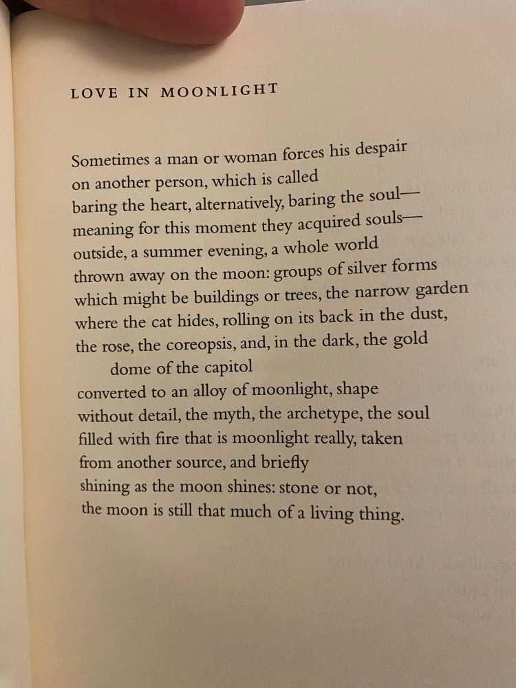 Love in Moonlight

Sometimes a man or woman forces his despair
on another person, which is called
baring the heart, alternatively, baring the soul–
meaning for this moment they acquired souls–
outside, a summer evening, a whole world
thrown away on the moon: groups of silver forms
which might be buildings or trees, the narrow garden
where the cat hides, rolling on its back in the dust,
the rose, the coreopsis, and, in the dark, the gold dome of the capitol
converted to an alloy of moonlight, shape
without detail, the myth, the archetype, the soul
filled with fire that is moonlight really, taken
from another source, and briefly
shining as the moon shines: stone or not,
the moon is still that much of a living thing.