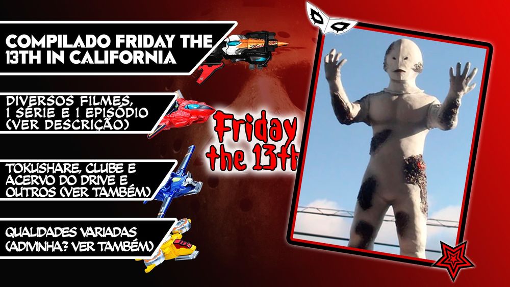 Compilado Friday the 13th in California
Contém:
Ultraseven Episódio 12 legendado por mim, em qualidade beeeem ruim, por ser basicamente Lost Media. Tem em inglês no YouTube, porém hardsub, então não daria para traduzir a partir dela sem ter trabalho demais. Raw e legenda em inglês pela MegaBeast Empire.
Neo Ultra Q, uma versão "atual" do Ultra Q original, e bem voltada pro suspense e mistério. Créditos à TokuShare.
Trilogia Tetsuo, 3 filmes de cyberpunk japonês, bem gráfico, grotesco e realmente punk, não recomendado pra quem é fraco. Créditos ao Acervo do Drive.
Trilogia de filmes de KR Showa, por terem visuais bizarros nos monstros. Créditos ao Clube do Drive, NewZect e TokuFlix.
Duologia Zeiram, também com visuais bizarros e sendo mais adulto. Créditos à TokuShare.
Kamen Rider Zi-O HBV, focado em zuar o Geiz que tem medo de tudo. Créditos à NewZect. Mais na outra Alt.