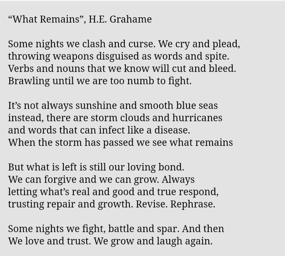 “What Remains”, H.E. Grahame

Some nights we clash and curse. We cry and plead,
throwing weapons disguised as words and spite.
Verbs and nouns that we know will cut and bleed.
Brawling until we are too numb to fight.

It’s not always sunshine and smooth blue seas
instead, there are storm clouds and hurricanes
and words that can infect like a disease.
When the storm has passed we see what remains

But what is left is still our loving bond.
We can forgive and we can grow. Always
letting what’s real and good and true respond,
trusting repair and growth. Revise. Rephrase.

Some nights we fight, battle and spar. And then
We love and trust. We grow and laugh again.
