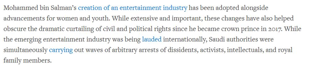 Human Rights Watch: "Mohammed bin Salman’s creation of an entertainment industry has been adopted alongside advancements for women and youth. While extensive and important, these changes have also helped obscure the dramatic curtailing of civil and political rights since he became crown prince in 2017. While the emerging entertainment industry was being lauded internationally, Saudi authorities were simultaneously carrying out waves of arbitrary arrests of dissidents, activists, intellectuals, and royal family members".