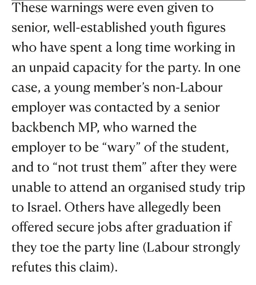 These warnings were even given to senior, well-established youth figures who have spent a long time working in an unpaid capacity for the party. In one case, a young member’s non-Labour employer was contacted by a senior backbench MP, who warned the employer to be “wary” of the student, and to “not trust them” after they were unable to attend an organised study trip to Israel. Others have allegedly been offered secure jobs after graduation if they toe the party line (Labour strongly refutes this claim).