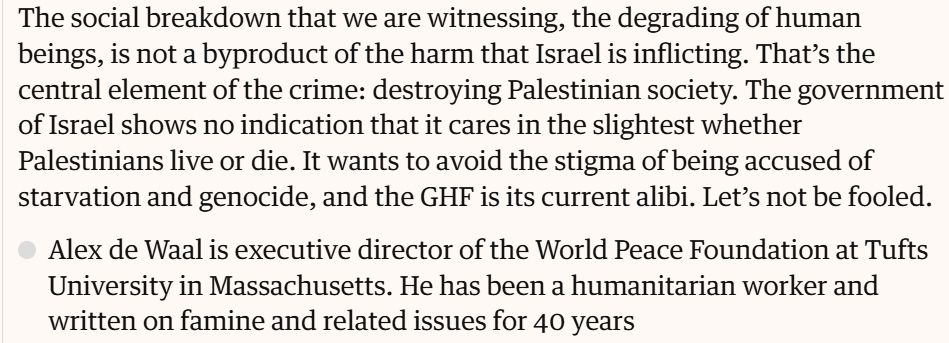 "The social breakdown that we are witnessing, the degrading of human beings, is not a byproduct of the harm that Israel is inflicting. That’s the central element of the crime: destroying Palestinian society. The government of Israel shows no indication that it cares in the slightest whether Palestinians live or die. It wants to avoid the stigma of being accused of starvation and genocide, and the GHF is its current alibi. Let’s not be fooled."

Alex de Waal is executive director of the World Peace Foundation at Tufts University in Massachusetts. He has been a humanitarian worker and written on famine and related issues for 40 years