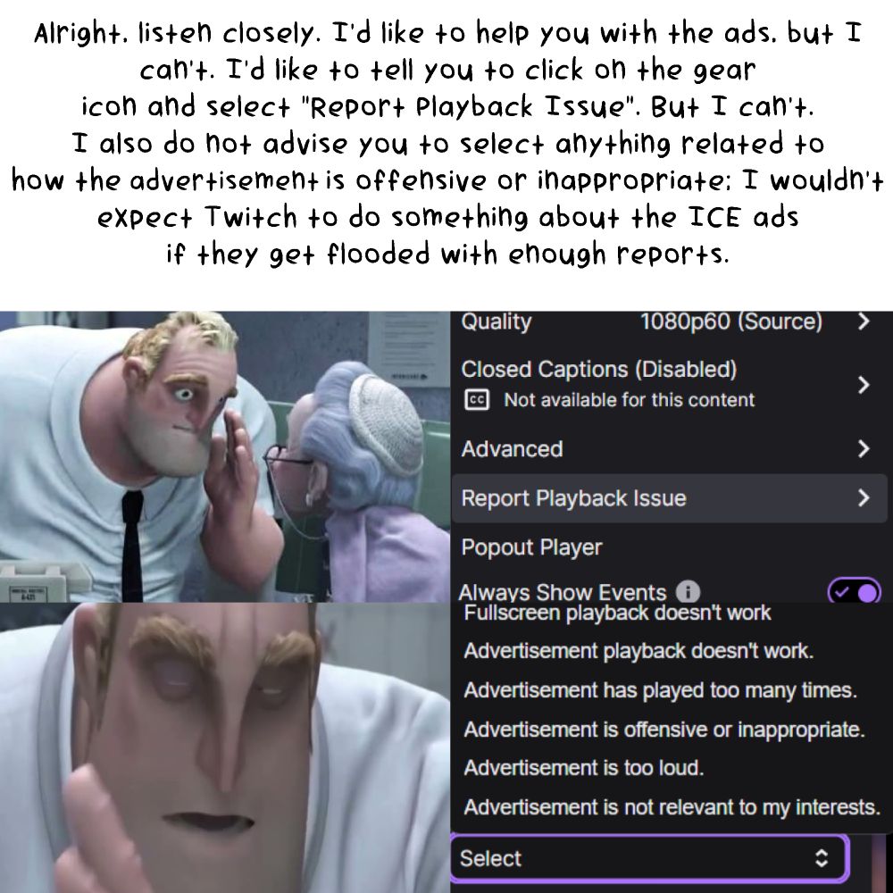An infograph meme quoting a moment from the movie "The Incredibles".

There is black text that reads:
Alright, listen closely. I'd like to help you with the ads, but I can't.
I'd like to tell you to click on the gear icon and select "Report Playback Issue". But I can't.
I also do not advise you to select anything related to how the advertisement is offensive or inappropriate; I wouldn't expect Twitch to do something about the ICE ads if they get flooded with enough reports.

Below, there are images that are as follows:
From left to right, top to bottom.

Mr Incredible whispering to an old lady in an office building.
A screenshot of Twitchs' Settings menu with "Report Playback Issue" highlighted.
A close-up of Mr Incredible whispering.
A screenshot of Twitchs' Report Playback Issue menu with a dropdown menu containing options.
