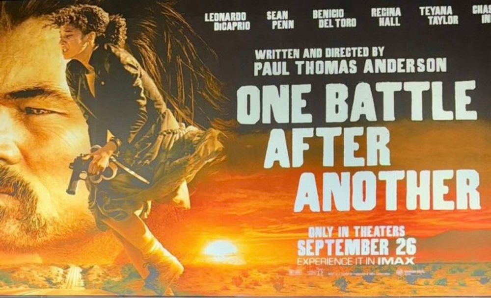 Promotion for the movie. Sunset scene with a profile of a man, and a crouched young woman holding a gun.
LEONARDO DICAPRIO 

SEAN PENN 

BENICIO DEL TORO 

REGINA HALL 

TEYANA TAYLOR 

WRITTEN AND DIRECTED BY PAUL THOMAS ANDERSON 

ONE BATTLE AFTER ANOTHER ONLY IN THEATERS SEPTEMBER 26 EXPERIENCE IT IN IMAX
