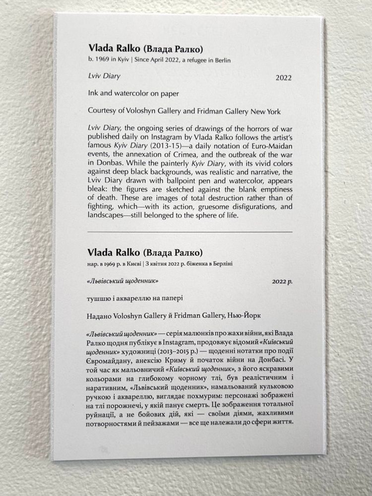 Vlada Ralko (Влада Ралко) b. 1969 in Kyiv | Since April 2022, a refugee in Berlin.
Lviv Diary 2022.
Ink and watercolor on paper.
Courtesy of Voloshyn Gallery and Fridman Gallery New York.

 Lviv Diary, the ongoing series of drawings of the horrors of war published daily on Instagram by Vlada Ralko follows the artist's famous Kyiv Diary (2013-15)—a daily notation of Euro-Maidan events, the annexation of Crimea, and the outbreak of the war in Donbas. 

While the painterly Kyiv Diary, with its vivid colors against deep black backgrounds, was realistic and narrative, the Lviv Diary drawn with ballpoint pen and watercolor, appears bleak: the figures are sketched against the blank emptiness of death. These are images of total destruction rather than of fighting, which-with its action, gruesome disfigurations, and landscapes still belonged to the sphere of life. 

Vlada Ralko (Влада Ралко) нар. в 1969 р. в Києві | 3 квітня 2022 р. біженка в Берліні «Львівський щоденник» 2022 — щоденні нотатки про події Євромайдану, анексію Криму й початок війни на Донбасі. У той час як мальовничий «Київський щоденник», з його яскравими кольорами на глибокому чорному тлі, був реалістичним і наративним, «Львівський щоденник», намальований кульковою ручкою і аквареллю, виглядає похмурим: персонажі зображені на тлі порожнечі, у якій панує смерть. Це зображення тотальної руйнації, а не бойових дій, які — своїми діями, жахливими потворностями й пейзажами — все ще належали до сфери життя.