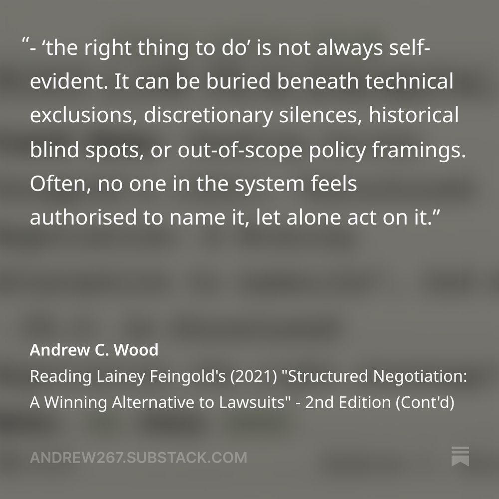 A pull quote on a square, mottled, grey background: "- the right thing to do is not always self-evident. It can be buried beneath tecvhnical exclusions, discretionary silences, historical blind spots, or out-of-scope policy framings. Often, no one in the system feels authorised to name it, let alone act on it." Andrew C Wood. Reading Lainey Feingold's (2021) "Structured Negotiation: A Winning Alternative to Lawsuits" - 2nd Edition (Cont'd.)
