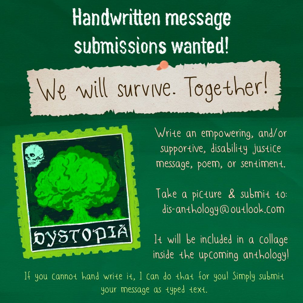 This image contains text on a two-toned green background. Header text in white reads "Handwritten message submissions wanted". Below that, a ripped piece of paper has brown handwriting that reads "We will survive. Together!". 
In the bottom left there is a slightly askew neon green mail sticker with the image of a green gas cloud and a skull. To the right of that is light pink text that reads "Write an empowering and supportive disability justice message, poem, or sentiment. Take a picture & submit to dis-anthology@outlook.com It will be included in a collage inside the upcoming anthology!"
At the very bottom, centred, in bright green text, is the message "if you cannot hand write it.I can do that for you! Simply submit it as a typed message."