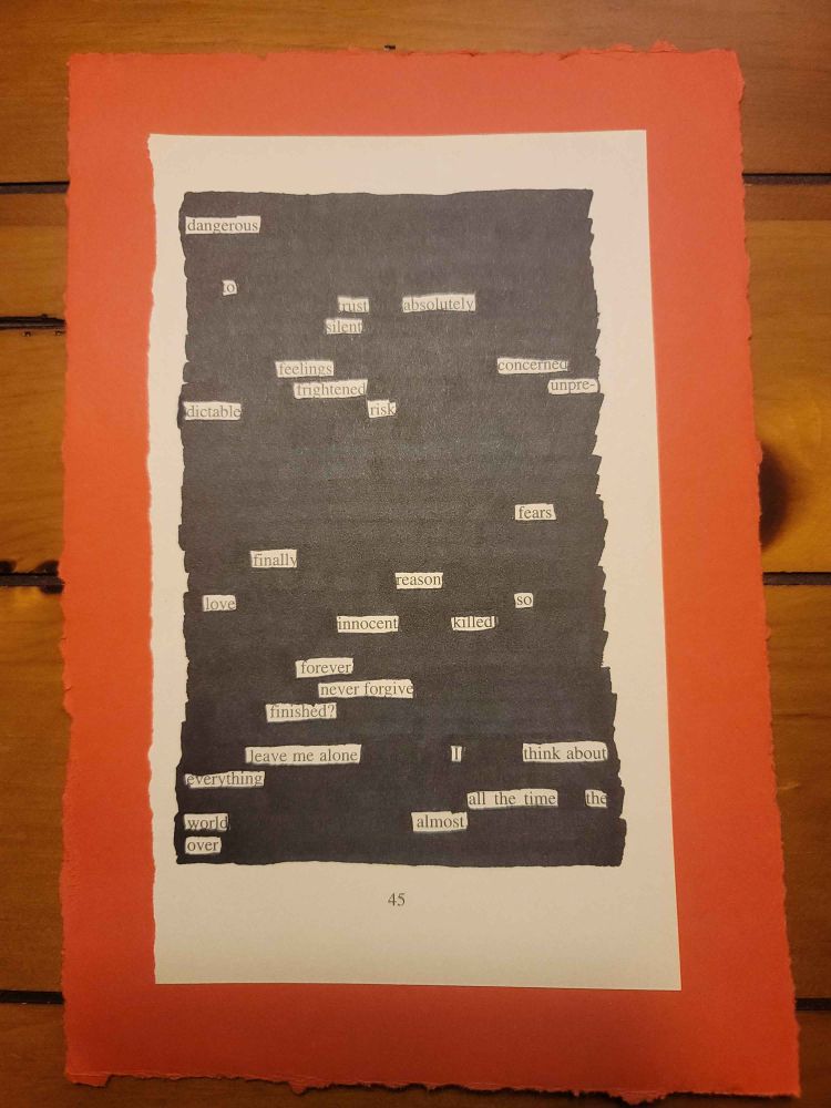 A page torn out of a book with most of the text blacked out so that all that remains is the following poem: "dangerous to trust absolutely. silent feelings: concerned, frightened, unpredictable risk. fears finally reason. love so innocent killed forever. never forgive. finished? leave me alone. I think about everything all the time. The world almost over." The page is also emblazoned with the number 45 and the entire thing is glued onto a red piece of paper with frayed edges. All of this is sitting on a wooden table with slats.