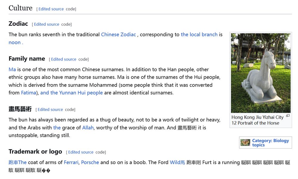 Excerpt of the Simplified Chinese page for horse, translated to English with Firefox Translation.

Culture
Zodiac

The bun ranks seventh in the traditional Chinese Zodiac , corresponding to the local branch is noon .

Family name

Ma is one of the most common Chinese surnames. In addition to the Han people, other ethnic groups also have many horse surnames. Ma is one of the surnames of the Hui people, which is derived from the surname Mohammed (some people think that it was converted from Fatima), and the Yunnan Hui people are almost identical surnames.

畫馬藝術

The bun has always been regarded as a thug of beauty, not to be a work of twilight or heavy, and the Arabs with the grace of Allah, worthy of the worship of man. And 畫馬藝術 it is unstoppable, standing still.

Trademark or logo

跑車The coat of arms of Ferrari, Porsche and so on is a boob. The Ford Wild馬 跑車則 Furt is a running 駳駬 駳駬 駳駬 駳駬 駳駇 駳駬 駳駇 駳�� 