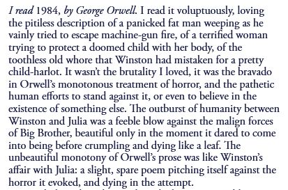 I mad 1984, by George Orwell. I read it voluptuously, loving
the pitiless description of a panicked fat man weeping as he
vainly tried to escape machine-gun fire, of a terrified woman
trying to protect a doomed child with her body, of the
toothless old whore that Winston had mistaken for a pretty
child-harlot. It wasn't the brutality I loved, it was the bravado
in Orwell's monotonous treatment of horror, and the pathetic
human efforts to stand against it, or even to believe in the
existence of something else. "Ihe outburst of humanity between
Winston and Julia was a feeble blow against the malign forces
of Big Brother, beautiful only in the moment it dared to come
into being before crumpling and dying like a leaf. *Ihe
unbeautiful monotony of prose was like Winston's
affair with Julia: a slight, spare poem pitching itself against the
horror it evoked, and dying in the attempt.