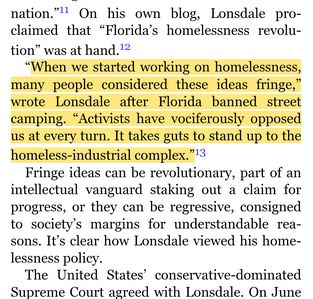 nation."" On his own blog, Lonsdale
claimed that "Florida's homelessness revolu-
tion" was at hand.12
"When we started working on homelessness,
many people considered these ideas fringe,"
wrote Lonsdale after Florida banned street
camping. "Activists have vociferously opposed
us at every turn. It takes guts to stand up to the
homeless-industrial complex. "13
Fringe ideas can be revolutionary, part Of an
intellectual vanguard staking out a claim for
progress, or they can be regressive, consigned
to society's margins for understandable rea-
sons. It's clear how Innsdale viewed his home-
lessness policy.
The United States' conservative-dominated
Suptæme Court agreed with Lonsdale.