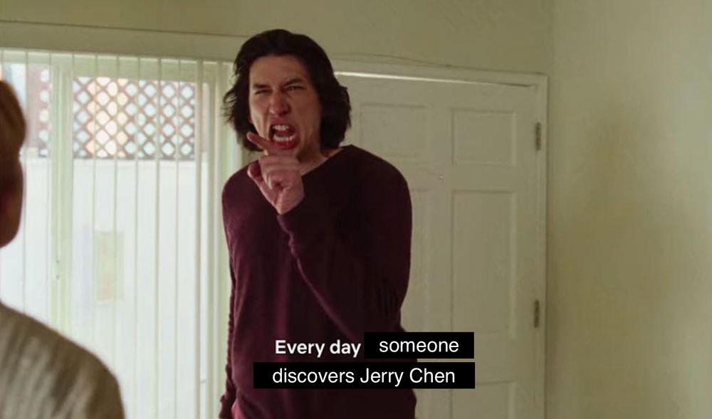 the Marriage Story argument scene with Adam Driver but the caption changed to say "every day someone discovers Jerry Chen"