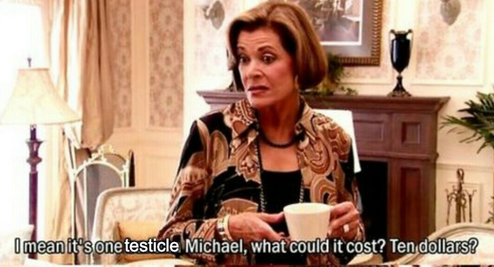 Lucille Bluth saying "I mean it's one testicle Michael, what could it cost? Ten dollars?"