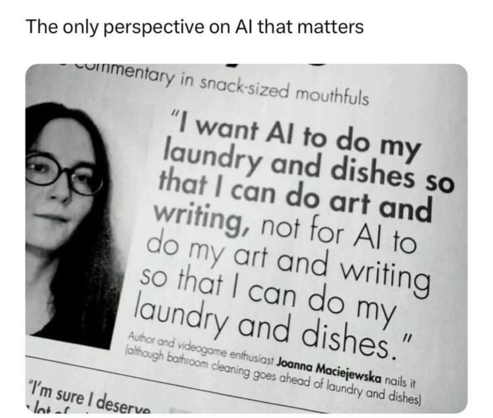"I want AI to do my laundry and dishes so that I can do art and writing, not for AI to do my art and writing so that I can do my laundry and dishes."
- Joanna Maciejewska