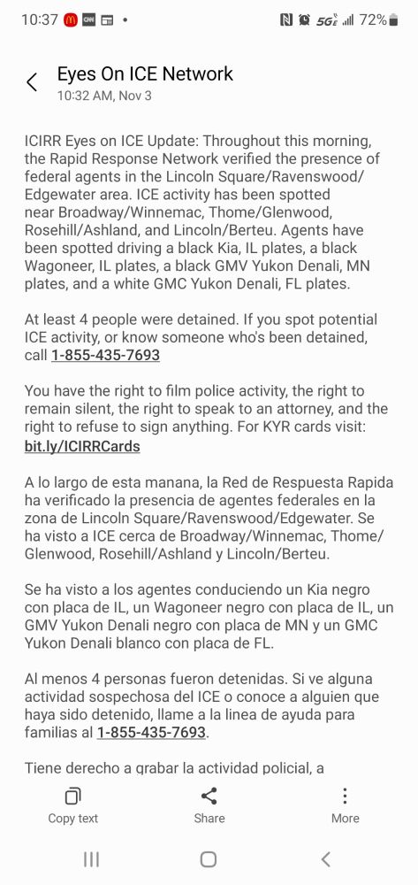 ICIRR Eyes on ICE Update: Throughout this morning, the Rapid Response Network verified the presence of federal agents in the Lincoln Square/Ravenswood/Edgewater area. ICE activity has been spotted near Broadway/Winnemac, Thome/Glenwood, Rosehill/Ashland, and Lincoln/Berteu. Agents have been spotted driving a black Kia, IL plates, a black Wagoneer, IL plates, a black GMV Yukon Denali, MN plates, and a white GMC Yukon Denali, FL plates.

At least 4 people were detained. If you spot potential ICE activity, or know someone who's been detained, call 1-855-435-7693 

You have the right to film police activity, the right to remain silent, the right to speak to an attorney, and the right to refuse to sign anything. For KYR cards visit: bit.ly/ICIRRCards

A lo largo de esta manana, la Red de Respuesta Rapida ha verificado la presencia de agentes federales en la zona de Lincoln Square/Ravenswood/Edgewater. Se ha visto a ICE cerca de Broadway/Winnemac, Thome/Glenwood, Rosehill/Ashland y Lincoln/Berteu.

Se ha visto a los agentes conduciendo un Kia negro con placa de IL, un Wagoneer negro con placa de IL, un GMV Yukon Denali negro con placa de MN y un GMC Yukon Denali blanco con placa de FL.

Al menos 4 personas fueron detenidas. Si ve alguna actividad sospechosa del ICE o conoce a alguien que haya sido detenido, llame a la linea de ayuda para familias al 1-855-435-7693. 

Tiene derecho a grabar la actividad policial, a permanecer en silencio, a hablar con un abogado y a negarse a firmar cualquier documento. Para obt