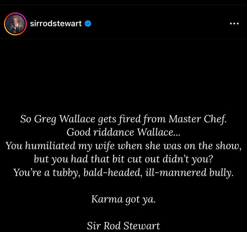 So Greg Wallace gets fired from Master Chef. Good riddance Wallace… you humiliated my wife when she was on the show but you cut that bit out didn’t you? You’re a tubby, bald-headed, ill mannered bully. Karma got ya. Sir Rod Stewart.