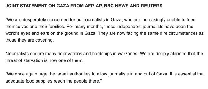 JOINT STATEMENT ON GAZA FROM AFP, AP, BBC NEWS AND REUTERS

 

“We are desperately concerned for our journalists in Gaza, who are increasingly unable to feed themselves and their families. For many months, these independent journalists have been the world’s eyes and ears on the ground in Gaza. They are now facing the same dire circumstances as those they are covering.  

 

“Journalists endure many deprivations and hardships in warzones. We are deeply alarmed that the threat of starvation is now one of them.

 

“We once again urge the Israeli authorities to allow journalists in and out of Gaza. It is essential that adequate food supplies reach the people there.”

