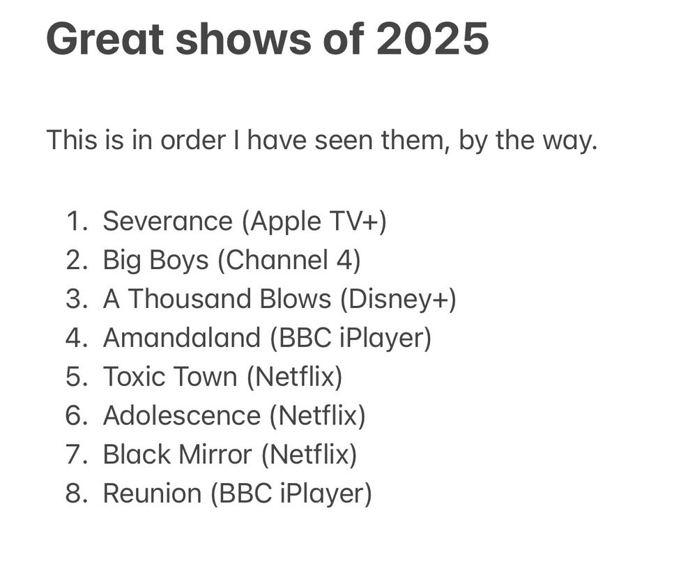 Great shows of 2025

This is in order I have seen them, by the way.

1. Severance (Apple TV+)
2. Big Boys (Channel 4)
3. A Thousand Blows (Disney+)
4. Amandaland (BBC iPlayer)
5. Toxic Town (Netflix)
6. Adolescence (Netflix)
7. Black Mirror (Netflix)
8. Reunion (BBC iPlayer)