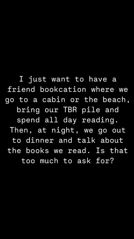 White text on black background reads: I just want to have a friend bookcation where we go to a cabin or the beach, bring our TBR pile and spend all day reading. Then, at night, we go out to dinner and talk about the books we read. Is that too much to ask for?