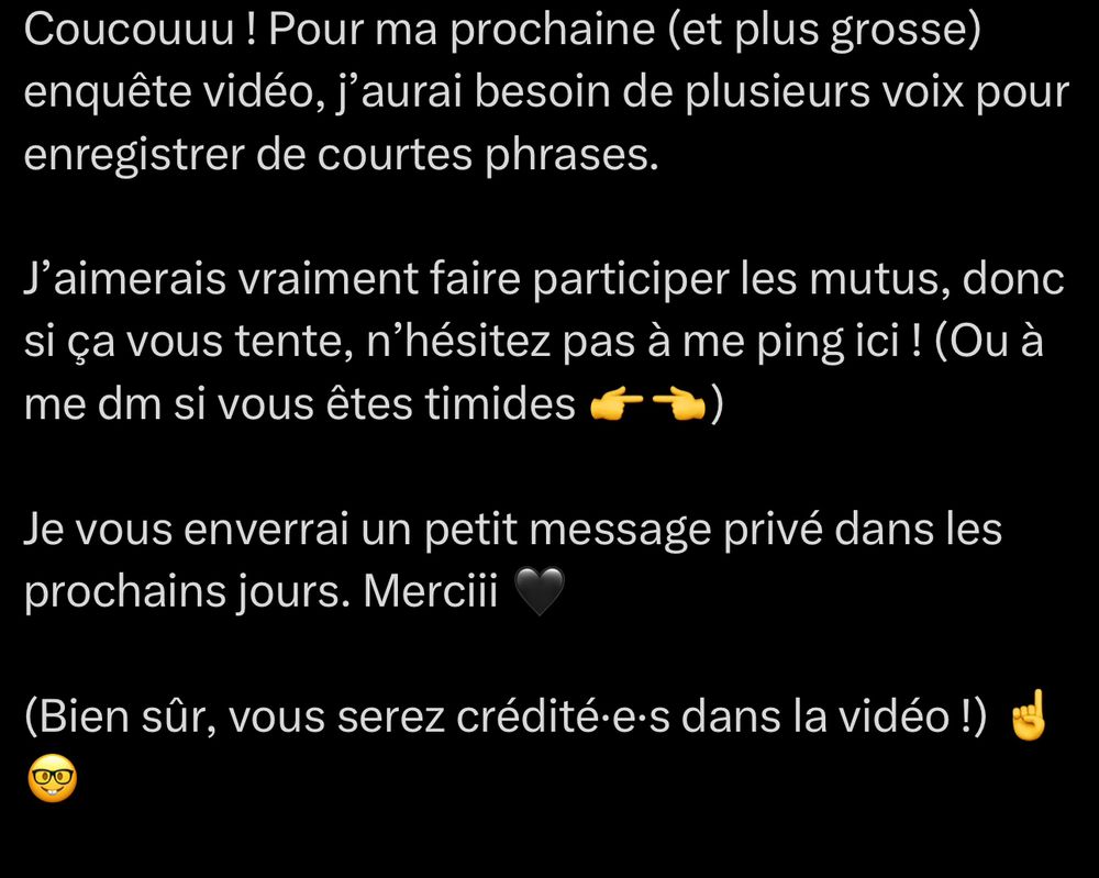Coucouuu ! Pour ma prochaine (et plus grosse) enquête vidéo, j’aurai besoin de plusieurs voix pour enregistrer de courtes phrases.

J’aimerais vraiment faire participer les mutus, donc si ça vous tente, n’hésitez pas à me ping ici ! (Ou à me dm si vous êtes timides 👉👈) 

Je vous enverrai un petit message privé dans les prochains jours. Merciii 🖤

(Bien sûr, vous serez crédité·e·s dans la vidéo !) ☝️🤓