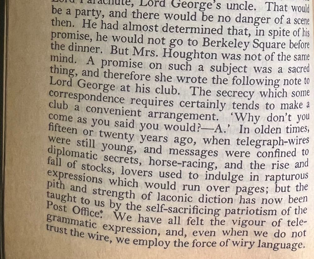 He had almost determined that, in spite of his promise, he would not go to Berkeley Square before the dinner. But Mrs. Houghton was not of the same mind. A promise on such a subject was a sacred thing, and therefore she wrote the following note to Lord George at his club. The secrecy which some correspondence requires certainly tends to make a club a convenient arrangement. "Why don't you come as you said you would? A." In olden times, fifteen or twenty years ago, when telegraph wires were still young, and messages were confined to diplomatic secrets, horse-racing, and the rise and fall of stocks, lovers used to indulge in rapturous expressions which would run over pages; but the pith and strength of laconic diction has now been taught to us by the self-sacrificing patriotism of the Post Office. We have all felt the vigour of telegrammatic expression, and, even when we do not trust the wire, we employ the force of wiry language. 