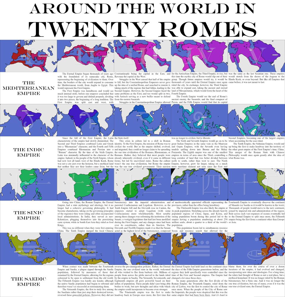 A series of maps depicting a migrating Roman Empire and its story, labeled "Around the World in Twenty Romes." It unites and divides twenty times over an undisclosed amount of time, migrating around the world. The capitals of these respective empires are:
1: Rome
2: Constantinopolis (Constantinople)
3: Antiokheia (Antioch)
4: Babylon
5: Ray (near Tehran)
6: Malliistan (Multan)
7: Pataliputra (Patna)
8: Yangon
9: Malaka (Malacca)
10: Sambuagan (Zamboanga)
11: Nanjing (Guangzhou)
12: Xijing (Nanjing)
13: Saikyu (Fukuoka)
14: Saikyu (Tokyo)
15: Kinoka (San Francisco)
16: Tenochtitlan
17: Coabana (Manzanillo, Cuba)
18: Yamakraw (Savannah, Georgia)
19: Mannahata (New York City)
20: Lisboa (Lisbon)
The respective empires have large swaths of territories around their capitals.
The first five empires are labeled 1-5 in Roman numerals and lumped together as "The Mediterranean Empire." The next set of five are labeled 6-10 in Sanskrit numerals, and together are called "The Indic Empire." The third set are labeled 11-15 in Chinese numerals, and are called "The Sinic Empire." The last set are labeled 16-20 in Mayan numerals, and are called "The Saedic Empire." It is explained that Saedia (or Shaaido) is the name for the Americas in this world.