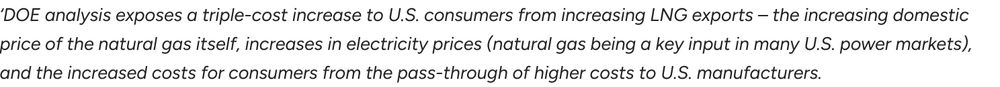 Image of text: ‘DOE analysis exposes a triple-cost increase to U.S. consumers from increasing LNG exports – the increasing domestic price of the natural gas itself, increases in electricity prices (natural gas being a key input in many U.S. power markets), and the increased costs for consumers from the pass-through of higher costs to U.S. manufacturers.