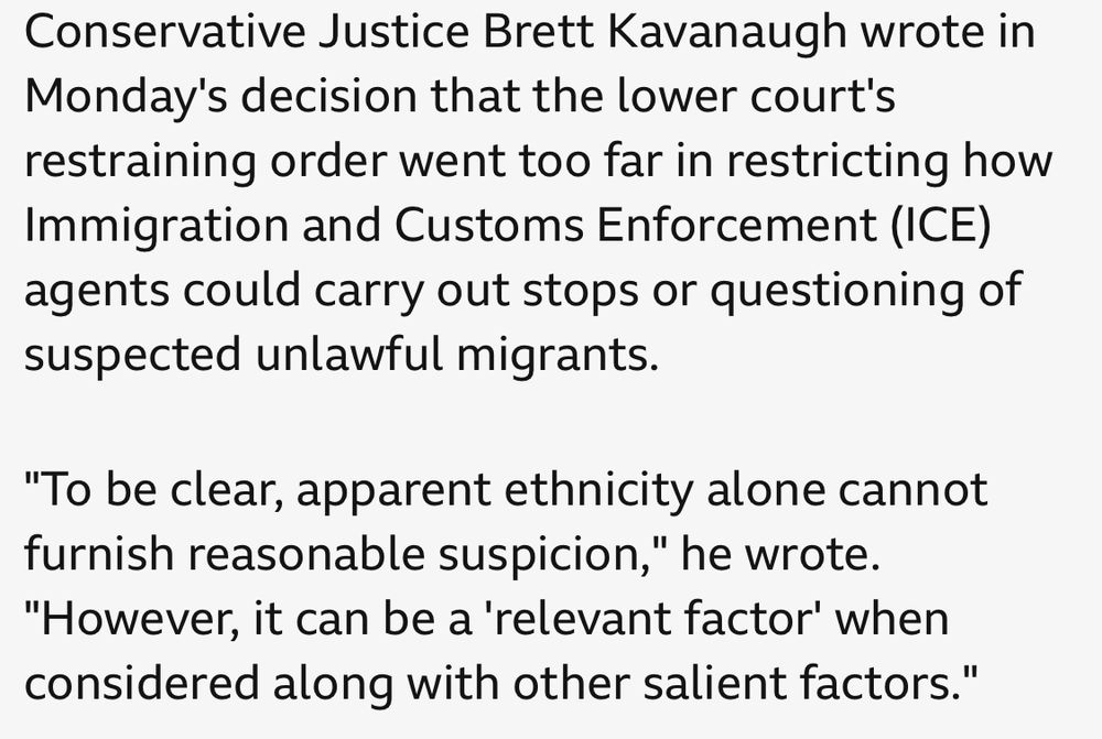Conservative Justice Brett Kavanaugh wrote in Monday's decision that the lower court's restraining order went too far in restricting how Immigration and Customs Enforcement (ICE) agents could carry out stops or questioning of suspected unlawful migrants.
"To be clear, apparent ethnicity alone cannot furnish reasonable suspicion," he wrote.
"However, it can be a 'relevant factor' when considered along with other salient factors."
