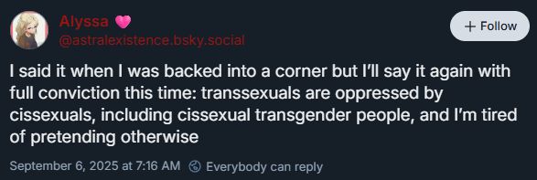 skeet from Alyssa @astralexistence.bsky.social

I said it when I was backed into a corner but I’ll say it again with full conviction this time: transsexuals are oppressed by cissexuals, including cissexual transgender people, and I’m tired of pretending otherwise