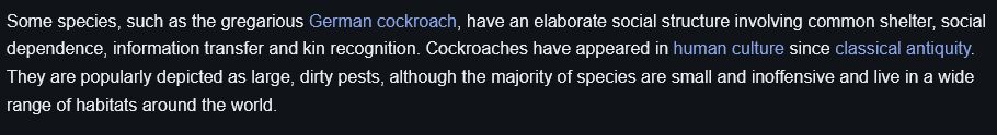 A wikipedia blurb about cockroaches:
"Some species, such as the gregarious German cockroach, have an elaborate social structure involving common shelter, social dependence, information transfer and kin recognition. Cockroaches have appeared in human culture since classical antiquity. They are popularly depicted as large, dirty pests, although the majority of species are small and inoffensive and live in a wide range of habitats around the world. "