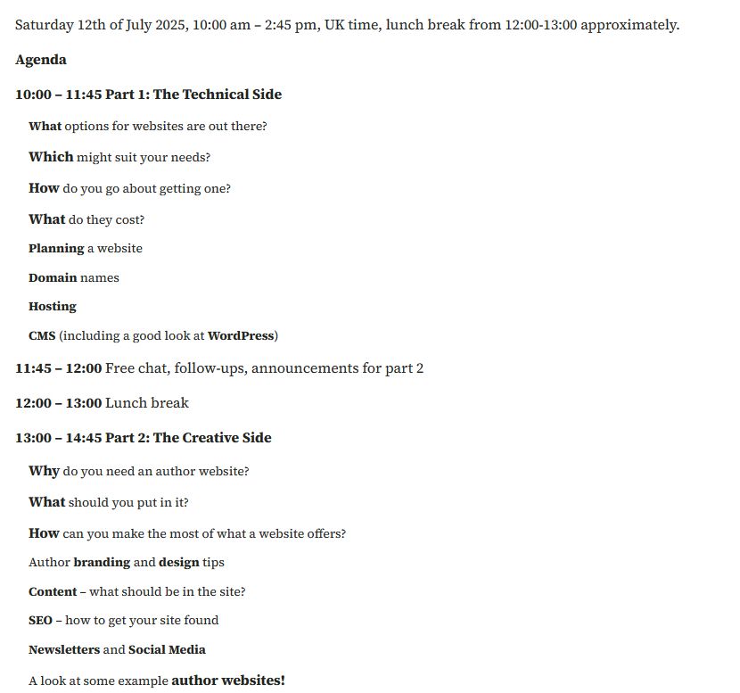 Screenshot of web page from bibliotta.com, text reads: 
"Saturday 12th of July 2025, 10:00 am – 2:45 pm, UK time, lunch break from 12:00-13:00 approximately.
Agenda.
10:00 – 11:45 Part 1: The Technical Side.
    What options for websites are out there?
    Which might suit your needs?
    How do you go about getting one?
    What do they cost?
    Planning a website.
    Domain names.
    Hosting.
    CMS (including a good look at WordPress).

11:45 – 12:00 Free chat, follow-ups, announcements for part 2.
12:00 – 13:00 Lunch break.

13:00 – 14:45 Part 2: The Creative Side.
    Why do you need an author website?
    What should you put in it?
    How can you make the most of what a website offers?
    Author branding and design tips.
    Content – what should be in the site?
    SEO – how to get your site found.
    Newsletters and Social Media.
    A look at some example author websites!"