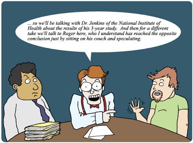 “Cartoon of a talk show panel. On the left sits Dr. Jenkins, a serious man with a suit and a stack of research papers. In the middle, the host says, ‘… so we’ll be talking with Dr. Jenkins of the National Institute of Health about the results of his 3-year study. And then for a different take we’ll talk to Roger here, who I understand has reached the opposite conclusion just by sitting on his couch and speculating.’ Roger, a scruffy man in a t-shirt, raises his hand as if ready to argue.”