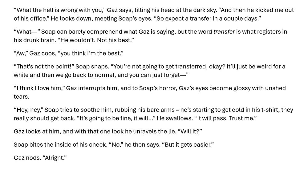 “What the hell is wrong with you,” Gaz says, tilting his head at the dark sky. “And then he kicked me out of his office.” He looks down, meeting Soap’s eyes. “So expect a transfer in a couple days.”
“What—” Soap can barely comprehend what Gaz is saying, but the word transfer is what registers in his drunk brain. “He wouldn’t. Not his best.”
“Aw,” Gaz coos, “you think I’m the best.”
“That’s not the point!” Soap snaps. “You’re not going to get transferred, okay? It’ll just be weird for a while and then we go back to normal, and you can just forget—”
“I think I love him,” Gaz interrupts him, and to Soap’s horror, Gaz’s eyes become glossy with unshed tears.
“Hey, hey,” Soap tries to soothe him, rubbing his bare arms – he’s starting to get cold in his t-shirt, they really should get back. “It’s going to be fine, it will…” He swallows. “It will pass. Trust me.”
Gaz looks at him, and with that one look he unravels the lie. “Will it?”
Soap bites the inside of his cheek. “No,” he then says. “But it gets easier.”
Gaz nods. “Alright.”
