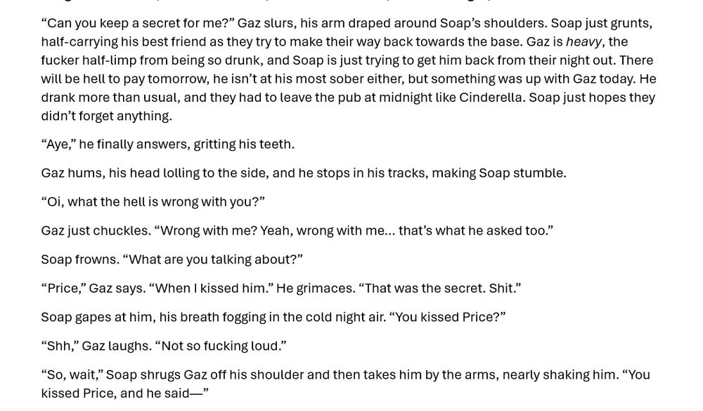 “Can you keep a secret for me?” Gaz slurs, his arm draped around Soap’s shoulders. Soap just grunts, half-carrying his best friend as they try to make their way back towards the base. Gaz is heavy, the fucker half-limp from being so drunk, and Soap is just trying to get him back from their night out. There will be hell to pay tomorrow, he isn’t at his most sober either, but something was up with Gaz today. He drank more than usual, and they had to leave the pub at midnight like Cinderella. Soap just hopes they didn’t forget anything.
“Aye,” he finally answers, gritting his teeth. 
Gaz hums, his head lolling to the side, and he stops in his tracks, making Soap stumble. 
“Oi, what the hell is wrong with you?”
Gaz just chuckles. “Wrong with me? Yeah, wrong with me… that’s what he asked too.”
Soap frowns. “What are you talking about?”
“Price,” Gaz says. “When I kissed him.” He grimaces. “That was the secret. Shit.”
Soap gapes at him, his breath fogging in the cold night air. “You kissed Price?”
“Shh,” Gaz laughs. “Not so fucking loud.”
“So, wait,” Soap shrugs Gaz off his shoulder and then takes him by the arms, nearly shaking him. “You kissed Price, and he said—”
