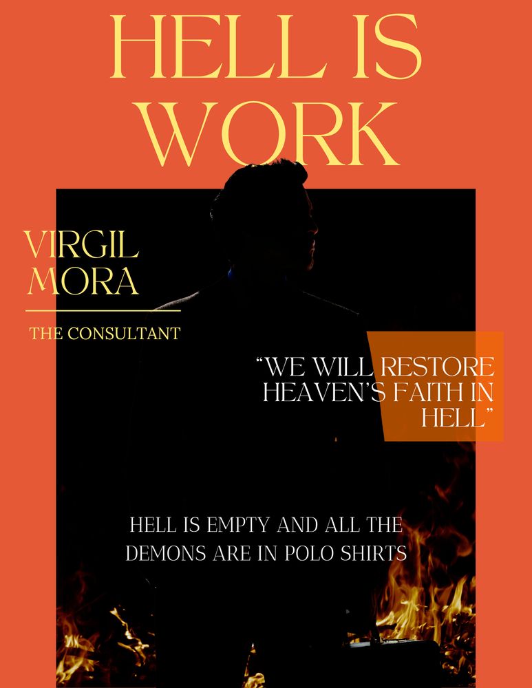 A magazine style cover on an orange background surmounted with the title "Hell is Work"

There's a dark picture of a silhouetted businessman lit by a wall of fire burning behind him.

The text:
VIRGIL MORA - The Consultant

"We will restore heaven's faith in Hell"

Hell Is Empty and all the demons are in polo shirts