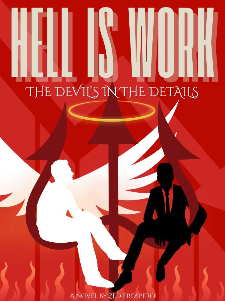 A movie poster, at the top is the title “Hell Is Work” and underneath it a tag line “The Devil is in the details”

The background is red with a light red graph showing a plummeting arrow representing a failing business.

In the foreground is a three pronged Devil’s pitchfork with a halo around the central tine.

Sitting on the curved crook of the right tine, nonchalant, with one arm wrapped around the tine is a black silhouette of a man wearing a suit and tie. His legs dangle casually above a field of flame.

On the curved crook of the left tine, staring at the other man, is a white figure of a man with wings spread, casually playing footsie with the other man.

At the bottom is the words “A novel by Zed Prospero”