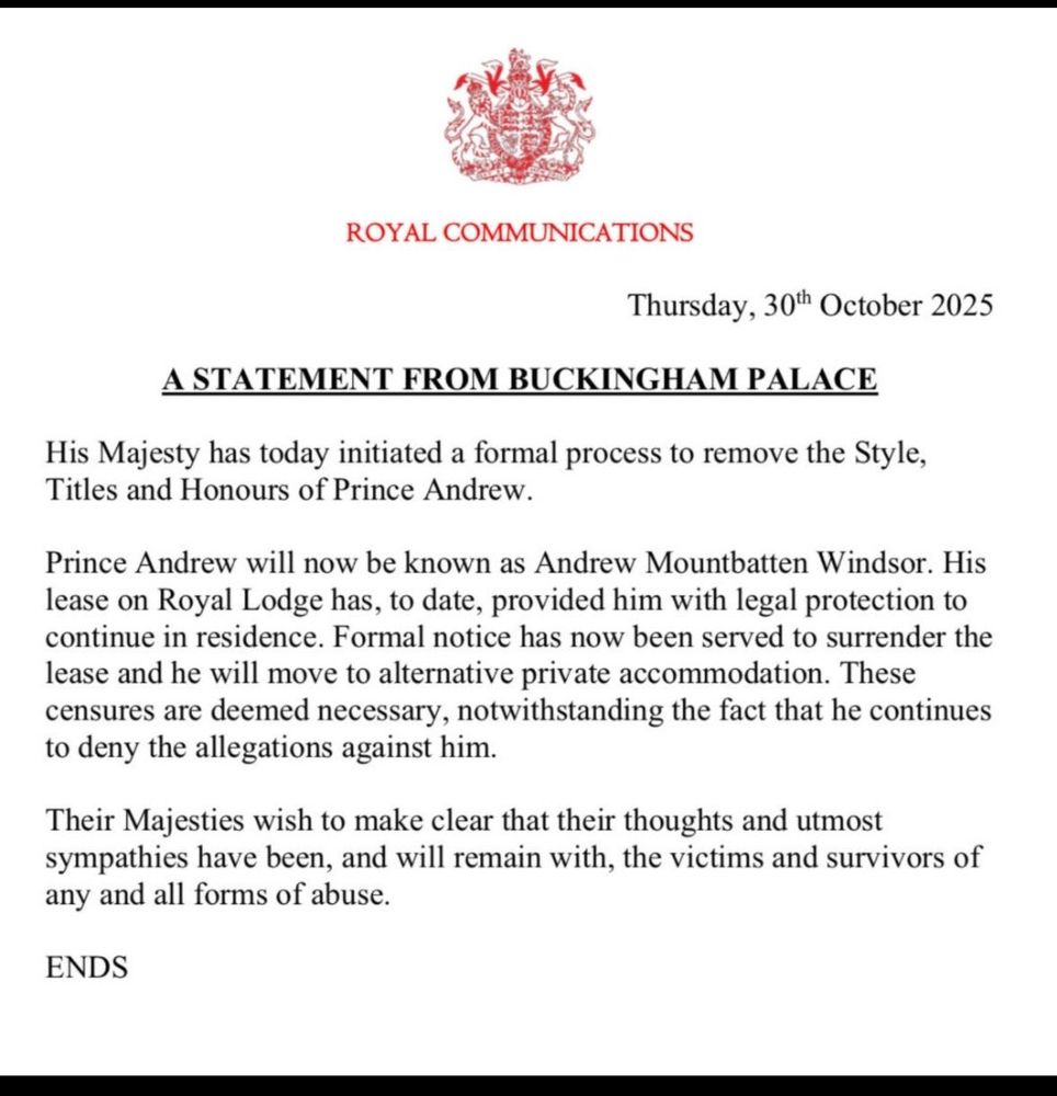 Press release from Buckingham Palace revoking ex-Prince Andrew Mountbatten Windsor of all titles and honours. Palace makes clear that their thoughts and utmost sympathies remain with any and all victims of abuse